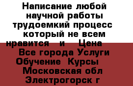 Написание любой научной работы трудоемкий процесс, который не всем нравится...и  › Цена ­ 550 - Все города Услуги » Обучение. Курсы   . Московская обл.,Электрогорск г.